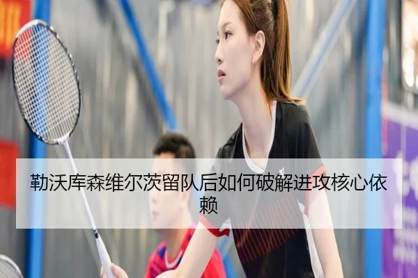 勒沃库森维尔茨留队后如何破解进攻核心依赖